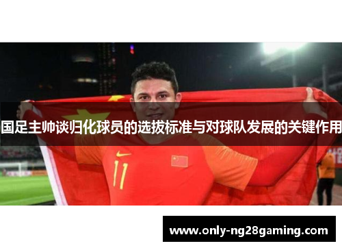 国足主帅谈归化球员的选拔标准与对球队发展的关键作用