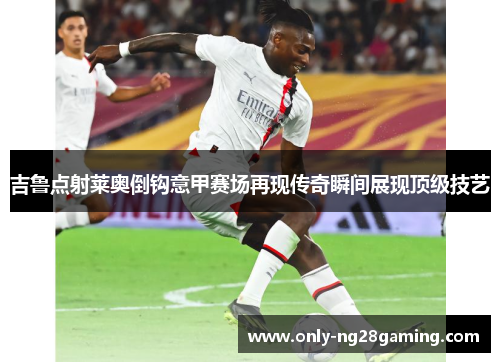 吉鲁点射莱奥倒钩意甲赛场再现传奇瞬间展现顶级技艺