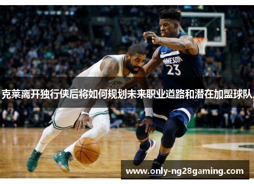 克莱离开独行侠后将如何规划未来职业道路和潜在加盟球队