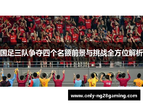 国足三队争夺四个名额前景与挑战全方位解析
