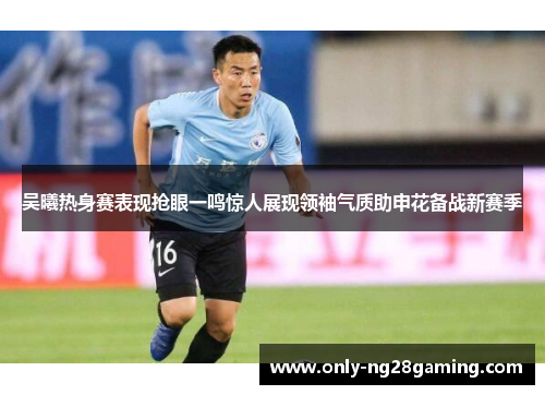 吴曦热身赛表现抢眼一鸣惊人展现领袖气质助申花备战新赛季