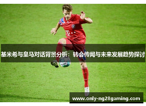 基米希与皇马对话背景分析：转会传闻与未来发展趋势探讨