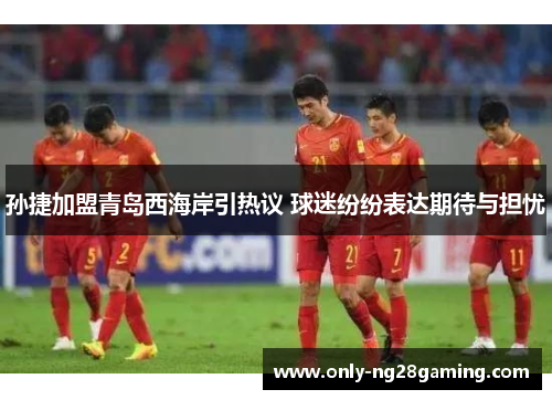 孙捷加盟青岛西海岸引热议 球迷纷纷表达期待与担忧