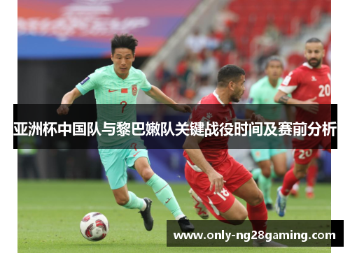 亚洲杯中国队与黎巴嫩队关键战役时间及赛前分析