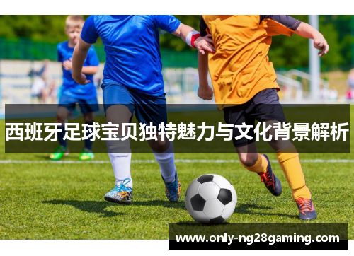 西班牙足球宝贝独特魅力与文化背景解析