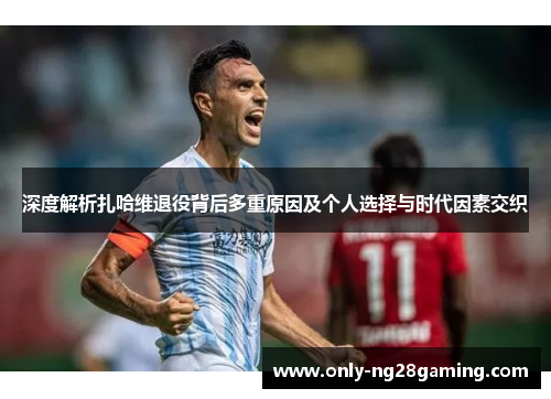 深度解析扎哈维退役背后多重原因及个人选择与时代因素交织
