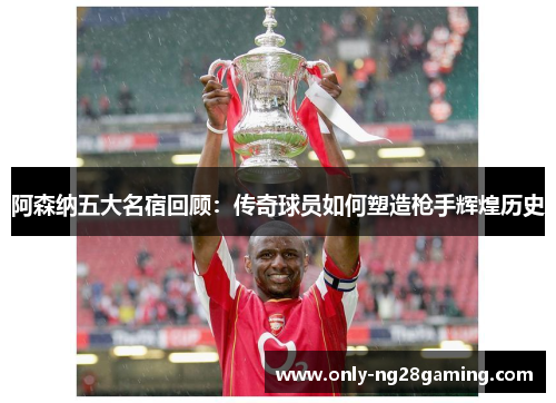 阿森纳五大名宿回顾：传奇球员如何塑造枪手辉煌历史