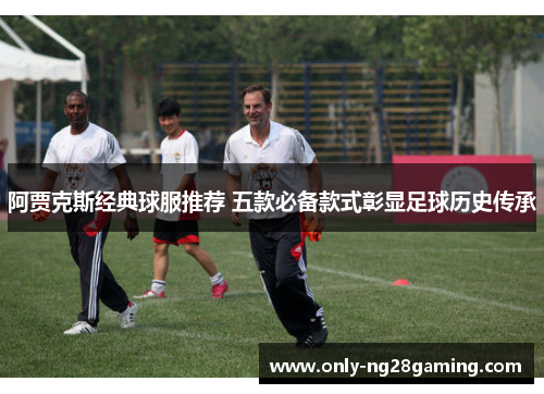 阿贾克斯经典球服推荐 五款必备款式彰显足球历史传承 阿贾克斯经典球服推荐 五款必备款式彰显足球历史传承