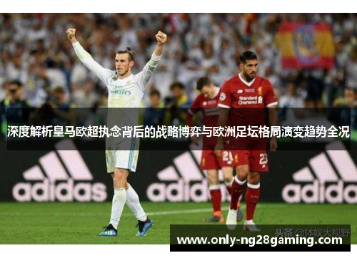 深度解析皇马欧超执念背后的战略博弈与欧洲足坛格局演变趋势全况 深度解析皇马欧超执念背后的战略博弈与欧洲足坛格局演变趋势全况