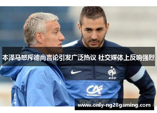 本泽马怒斥德尚言论引发广泛热议 社交媒体上反响强烈