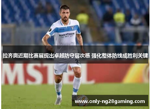拉齐奥近期比赛展现出卓越防守层次感 强化整体防线成胜利关键