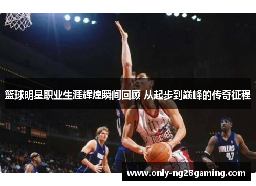 篮球明星职业生涯辉煌瞬间回顾 从起步到巅峰的传奇征程