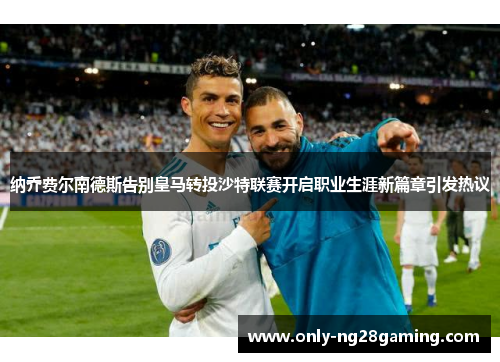 纳乔费尔南德斯告别皇马转投沙特联赛开启职业生涯新篇章引发热议