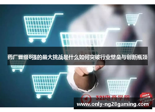 药厂晋级8强的最大挑战是什么如何突破行业壁垒与创新瓶颈
