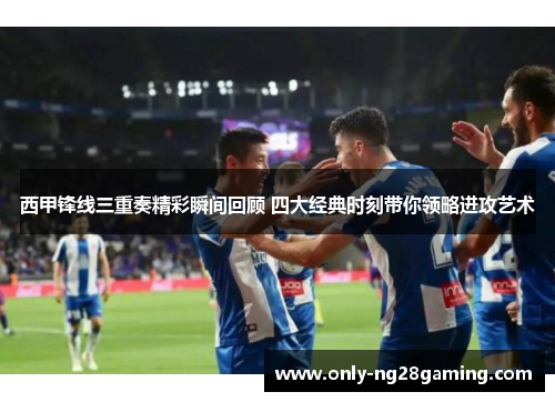 西甲锋线三重奏精彩瞬间回顾 四大经典时刻带你领略进攻艺术