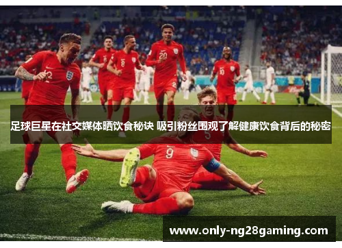 足球巨星在社交媒体晒饮食秘诀 吸引粉丝围观了解健康饮食背后的秘密