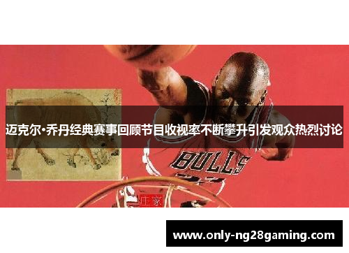 迈克尔·乔丹经典赛事回顾节目收视率不断攀升引发观众热烈讨论