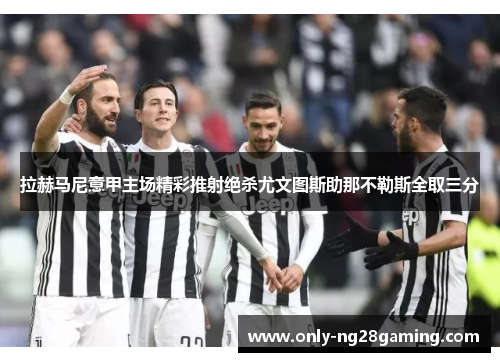 拉赫马尼意甲主场精彩推射绝杀尤文图斯助那不勒斯全取三分