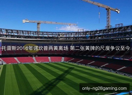 托雷斯2016年诺坎普两黄离场 第二张黄牌的尺度争议至今 托雷斯2016年诺坎普两黄离场 第二张黄牌的尺度争议至今